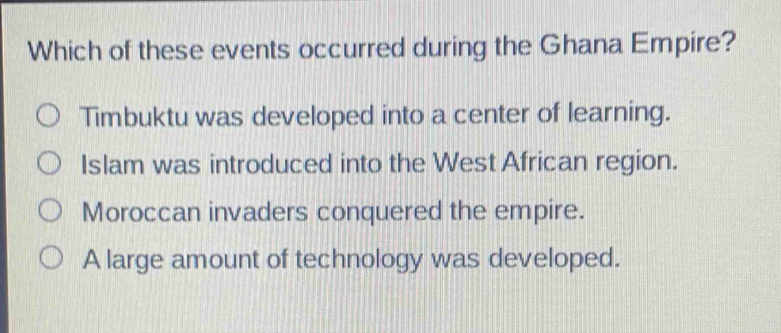 which of these events occurred during the ghana empire?\no timbuktu was developed into a center of learning.\no islam was introduced into the west african region.\no moroccan invaders conquered the empire.\no a large amount of technology was developed.