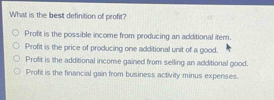 what is the best definition of profit? profit is the possible income from producing an additional item. profit is the price of producing one additional unit of a good. profit is the additional income gained from selling an additional good. profit is the financial gain from business activity minus expenses.