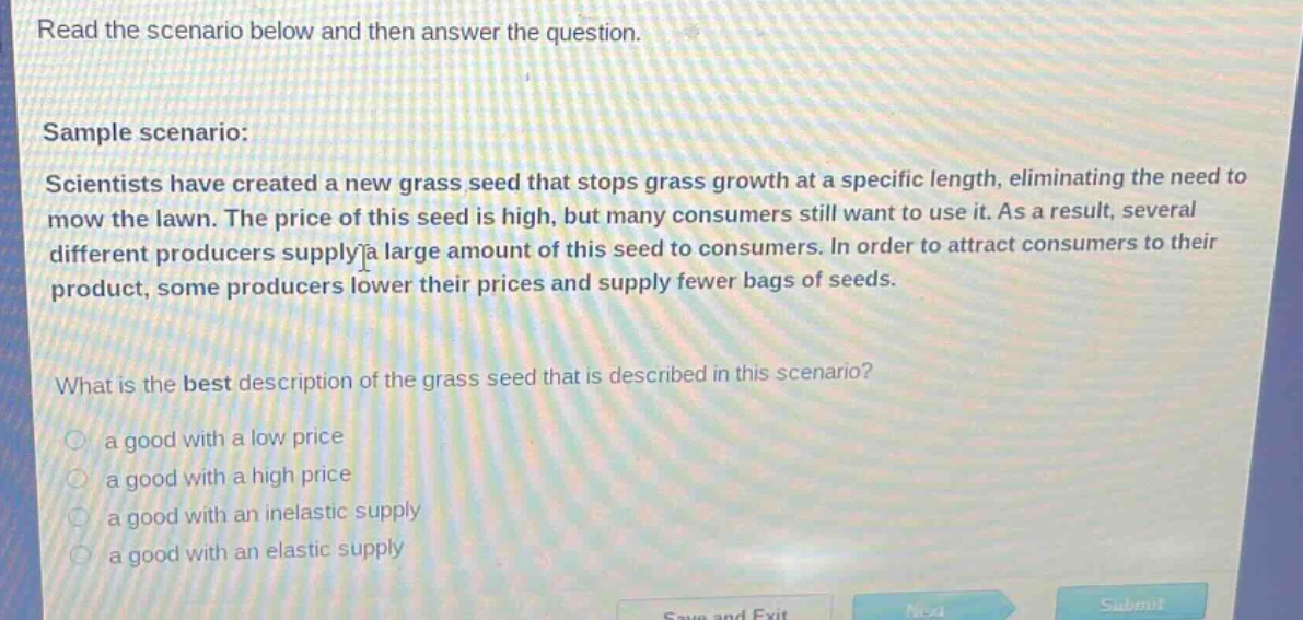 read the scenario below and then answer the question. sample scenario: scientists have created a new grass seed that stops grass growth at a specific length, eliminating the need to mow the lawn. the price of this seed is high, but many consumers still want to use it. as a result, several different producers supply a large amount of this seed to consumers. in order to attract consumers to their product, some producers lower their prices and supply fewer bags of seeds. what is the best description of the grass seed that is described in this scenario? a good with a low price a good with a high price a good with an inelastic supply a good with an elastic supply