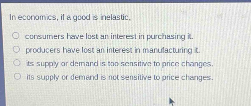in economics, if a good is inelastic, consumers have lost an interest in purchasing it. producers have lost an interest in manufacturing it. its supply or demand is too sensitive to price changes. its supply or demand is not sensitive to price changes.