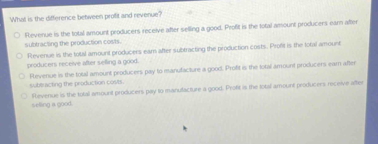 what is the difference between profit and revenue? revenue is the total amount producers receive after selling a good. profit is the total amount producers earn after subtracting the production costs. revenue is the total amount producers earn after subtracting the production costs. profit is the total amount producers receive after selling a good. revenue is the total amount producers pay to manufacture a good. profit is the total amount producers earn after subtracting the production costs. revenue is the total amount producers pay to manufacture a good. profit is the total amount producers receive after selling a good.