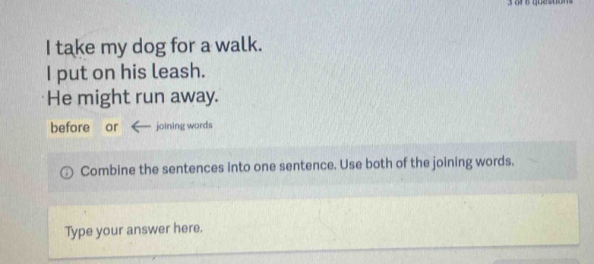 i take my dog for a walk. i put on his leash. he might run away. before or ← joining words combine the sentences into one sentence. use both of the joining words. type your answer here.