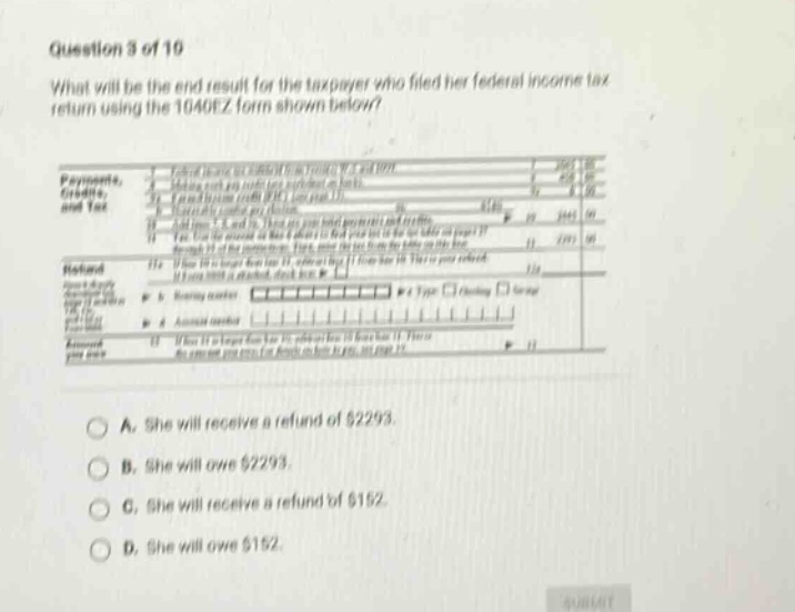 question 3 of 19 what will be the end result for the taxpayer who filed her federal income tax return using the 1040ez form shown below? payments, credits, and tax 12a 12b amount you owe 13 if it is larger than the amount on line 12, enter the difference here. this is the amount you overpaid. if line 12 is larger than the amount on line 13, enter the difference here. this is the amount you owe. see page 17. a. she will receive a refund of $2293. b. she will owe $2293. c. she will receive a refund of $152. d. she will owe $152.