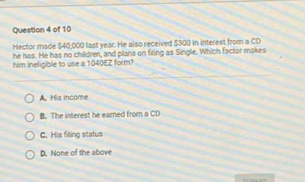 question 4 of 10\nhector made $40,000 last year. he also received $300 in interest from a cd he has. he has no children, and plans on filing as single. which factor makes him ineligible to use a 1040ez form?\na. his income\nb. the interest he earned from a cd\nc. his filing status\nd. none of the above