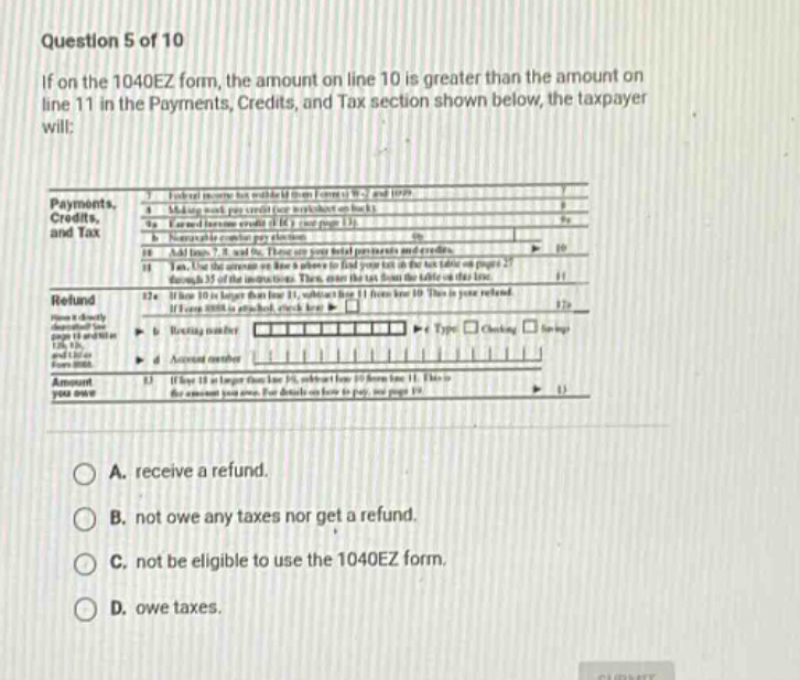 question 5 of 10\nif on the 1040ez form, the amount on line 10 is greater than the amount on line 11 in the payments, credits, and tax section shown below, the taxpayer will:\npayments,\ncredits,\nand tax\n\nrefund\n\namount\nyou owe\n\na. receive a refund.\nb. not owe any taxes nor get a refund.\nc. not be eligible to use the 1040ez form.\nd. owe taxes.