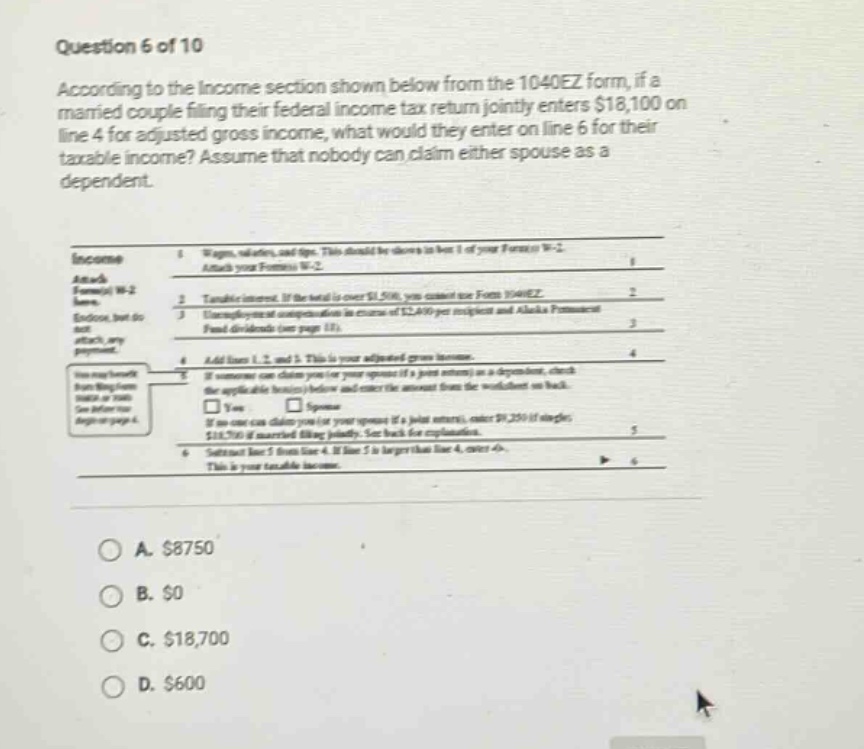 question 6 of 10 according to the income section shown below from the 1040ez form, if a married couple filing their federal income tax return jointly enters $18,100 on line 4 for adjusted gross income, what would they enter on line 6 for their taxable income? assume that nobody can claim either spouse as a dependent. income attach form w - 2. enclose, but do not attach, any payment. 1 wages, salaries, and tips. this should be shown in box 1 of your form w - 2 2 attach your form w - 2 3 taxable interest. if the total is over $1,500, you cannot use form 1040ez unemployment compensation (except amounts of $2,400 or more) and alaska permanent fund dividends (see page 13). 4 add lines 1, 2, and 3. this is your adjusted gross income. 5 if someone can claim you (or your spouse if a joint return) as a dependent, check the applicable box(es) below and enter the amount from the worksheet on back. □ yes □ spouse if no - one can claim you (or your spouse if a joint return), enter $9,250 if single; $18,500 if married filing jointly. see back for explanations. 6 subtract line 5 from line 4. if line 5 is larger than line 4, enter 0. this is your taxable income. a. $8750 b. $0 c. $18,700 d. $600