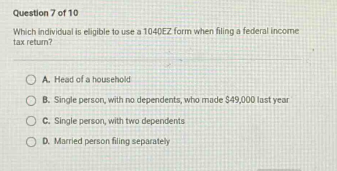 question 7 of 10 which individual is eligible to use a 1040ez form when filing a federal income tax return? a. head of a household b. single person, with no dependents, who made $49,000 last year c. single person, with two dependents d. married person filing separately