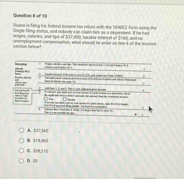 question 8 of 10 duane is filing his federal income tax return with the 1040ez form using the single filing status, and nobody can claim him as a dependent. if he had wages, salaries, and tips of $37,400, taxable interest of $160, and no unemployment compensation, what should he enter on line 6 of the income section below? income attach form(s) w-2 here. attach your form(s) w-2 1 wages, salaries, and tips. this should be shown in box 1 of your form(s) w-2. 1 2 taxable interest. if the total is over $1,500, you must use form 1040a or 1040. 2 3 unemployment compensation in amounts of $2,400 per recipient and alaska permanent fund dividends (see page 11). 3 4 add lines 1, 2, and 3. this is your adjusted gross income. 4 5 if someone can claim you (or your spouse if a joint return) as a dependent, check the applicable box(es) below and enter the amount from the worksheet on back. if no one can claim you (or your spouse if a joint return), enter $9,350 if single; $18,700 if married filing jointly. see back for explanation. 5 6 subtract line 5 from line 4. if line 5 is larger than line 4, enter 0. this is your taxable income. 6 a. $37,560 b. $18,860 c. $28,210 d. $0