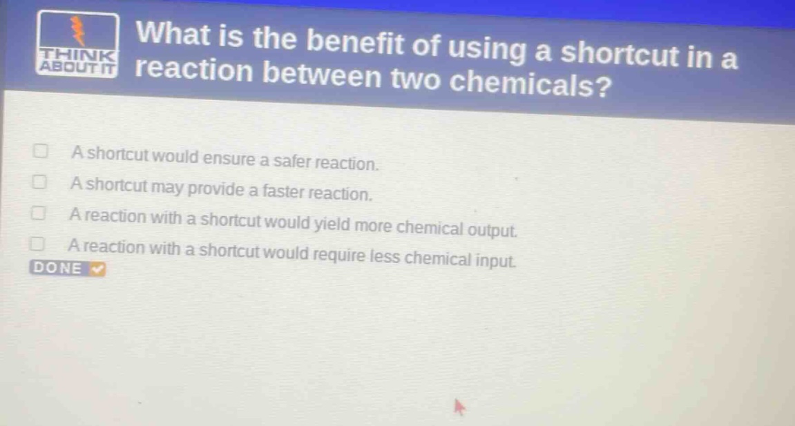 what is the benefit of using a shortcut in a reaction between two chemicals? a shortcut would ensure a safer reaction. a shortcut may provide a faster reaction. a reaction with a shortcut would yield more chemical output. a reaction with a shortcut would require less chemical input.