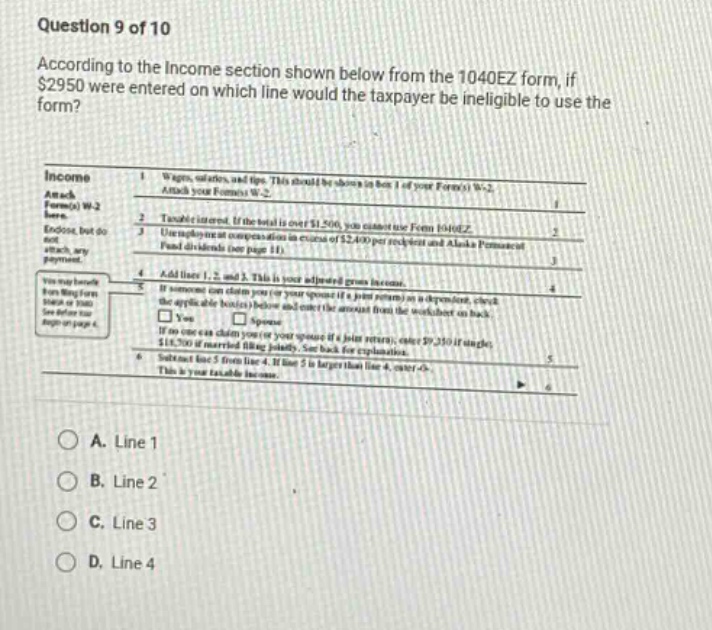 question 9 of 10 according to the income section shown below from the 1040ez form, if $2950 were entered on which line would the taxpayer be ineligible to use the form? income 1 wages, salaries, and tips. this should be shown in box 1 of your form(s) w-2. attach your form(s) w-2. 2 taxable interest. if the total is over $1,500, you cannot use form 1040ez. 3 unemployment compensation or alaska permanent fund dividends (see page 11). 4 add lines 1, 2, and 3. this is your adjusted gross income. 5 if someone can claim you (or your spouse if a joint return) as a dependent, check the applicable box(es) below and enter the amount from the worksheet on back. spouse if no one can claim you (or your spouse if a joint return), enter $25,100 (if single) or $50,200 if married filing jointly. see back for explanation. 6 subtract line 5 from line 4. if line 5 is larger than line 4, enter -0-. this is your taxable income. a. line 1 b. line 2 c. line 3 d. line 4