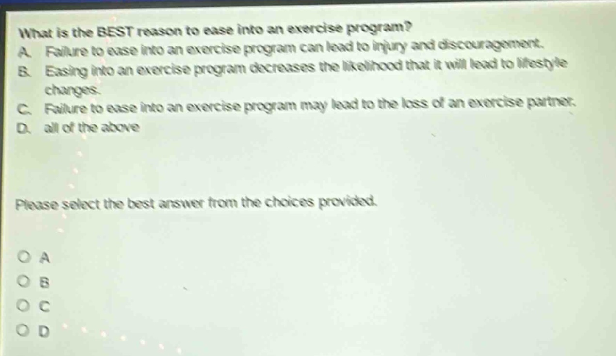 what is the best reason to ease into an exercise program? a. failure to ease into an exercise program can lead to injury and discouragement. b. easing into an exercise program decreases the likelihood that it will lead to lifestyle changes. c. failure to ease into an exercise program may lead to the loss of an exercise partner. d. all of the above please select the best answer from the choices provided. o a o b o c o d