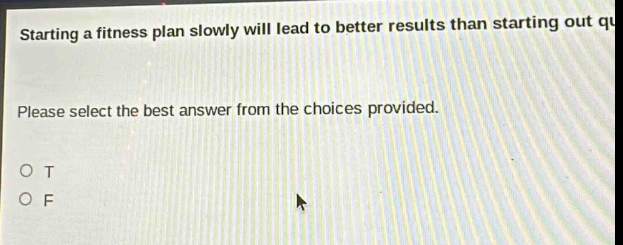 starting a fitness plan slowly will lead to better results than starting out quickly. please select the best answer from the choices provided. o t o f