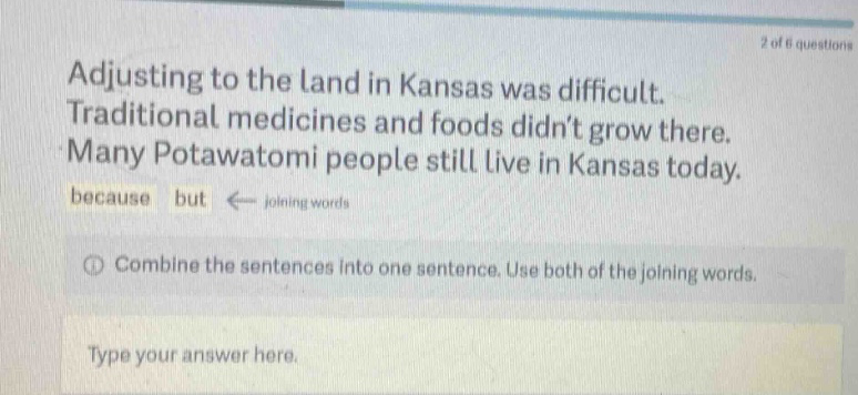 2 of 6 questions adjusting to the land in kansas was difficult. traditional medicines and foods didnt grow there. many potawatomi people still live in kansas today. because but ← joining words combine the sentences into one sentence. use both of the joining words. type your answer here.