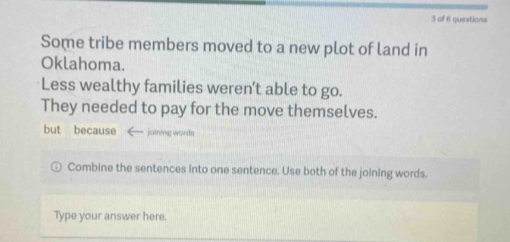 some tribe members moved to a new plot of land in oklahoma. less wealthy families werent able to go. they needed to pay for the move themselves. but because ← joining words combine the sentences into one sentence. use both of the joining words. type your answer here.
