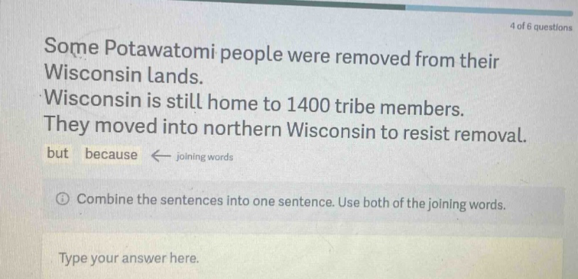 some potawatomi people were removed from their wisconsin lands. wisconsin is still home to 1400 tribe members. they moved into northern wisconsin to resist removal. but because ← joining words combine the sentences into one sentence. use both of the joining words. type your answer here.