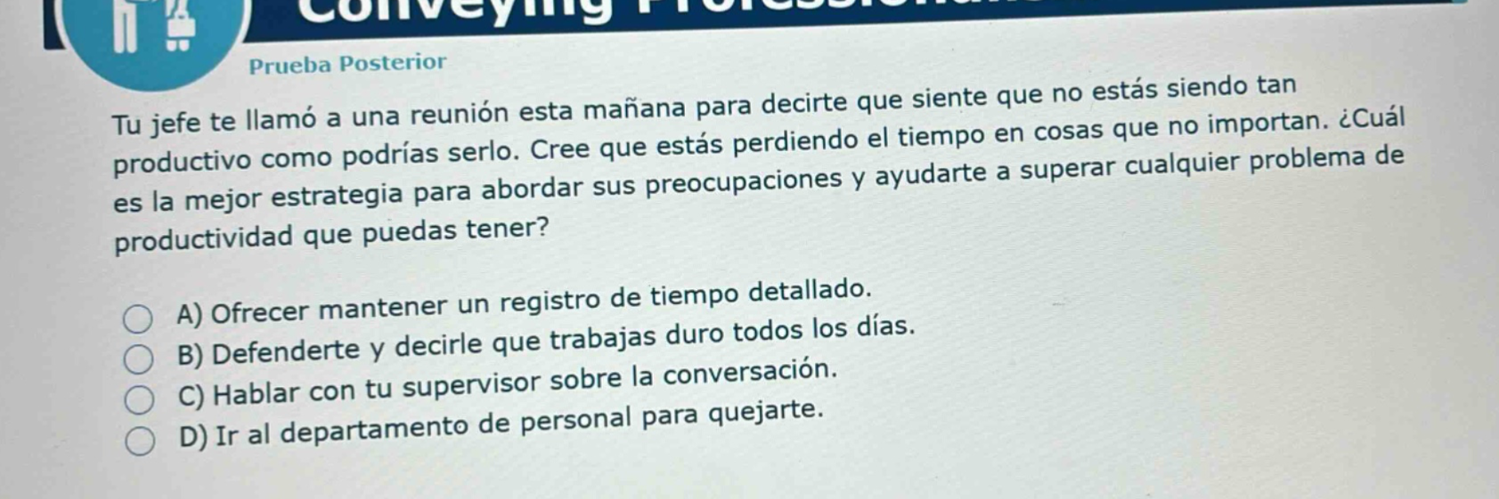 prueba posterior\ntu jefe te llamó a una reunión esta mañana para decirte que siente que no estás siendo tan productivo como podrías serlo. cree que estás perdiendo el tiempo en cosas que no importan. ¿cuál es la mejor estrategia para abordar sus preocupaciones y ayudarte a superar cualquier problema de productividad que puedas tener?\na) ofrecer mantener un registro de tiempo detallado.\nb) defenderte y decirle que trabajas duro todos los días.\nc) hablar con tu supervisor sobre la conversación.\nd) ir al departamento de personal para quejarte.
