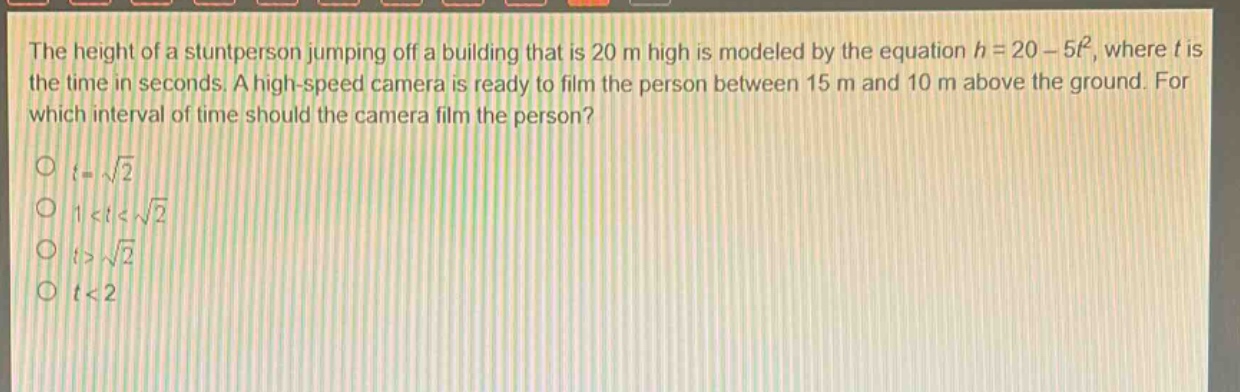 the height of a stuntperson jumping off a building that is 20 m high is modeled by the equation h = 20 - 5t², where t is the time in seconds. a high - speed camera is ready to film the person between 15 m and 10 m above the ground. for which interval of time should the camera film the person?\no t = √2\no 1 < t < √2\no t > √2\no t < 2