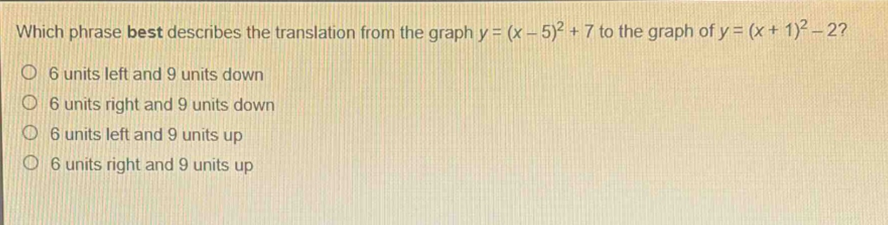which phrase best describes the translation from the graph y = (x - 5)^2 + 7 to the graph of y = (x + 1)^2 - 2?\n6 units left and 9 units down\n6 units right and 9 units down\n6 units left and 9 units up\n6 units right and 9 units up