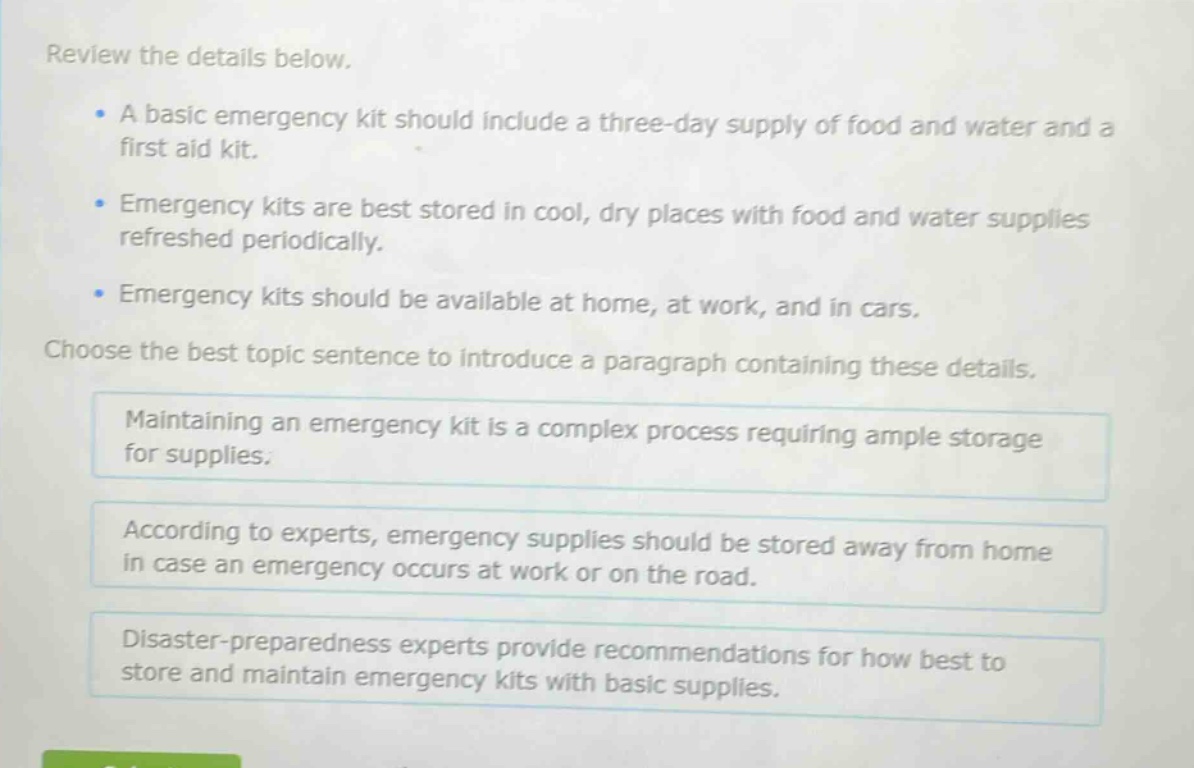 review the details below.\n- a basic emergency kit should include a three - day supply of food and water and a first aid kit.\n- emergency kits are best stored in cool, dry places with food and water supplies refreshed periodically.\n- emergency kits should be available at home, at work, and in cars.\nchoose the best topic sentence to introduce a paragraph containing these details.\nmaintaining an emergency kit is a complex process requiring ample storage for supplies.\naccording to experts, emergency supplies should be stored away from home in case an emergency occurs at work or on the road.\ndisaster - preparedness experts provide recommendations for how best to store and maintain emergency kits with basic supplies.