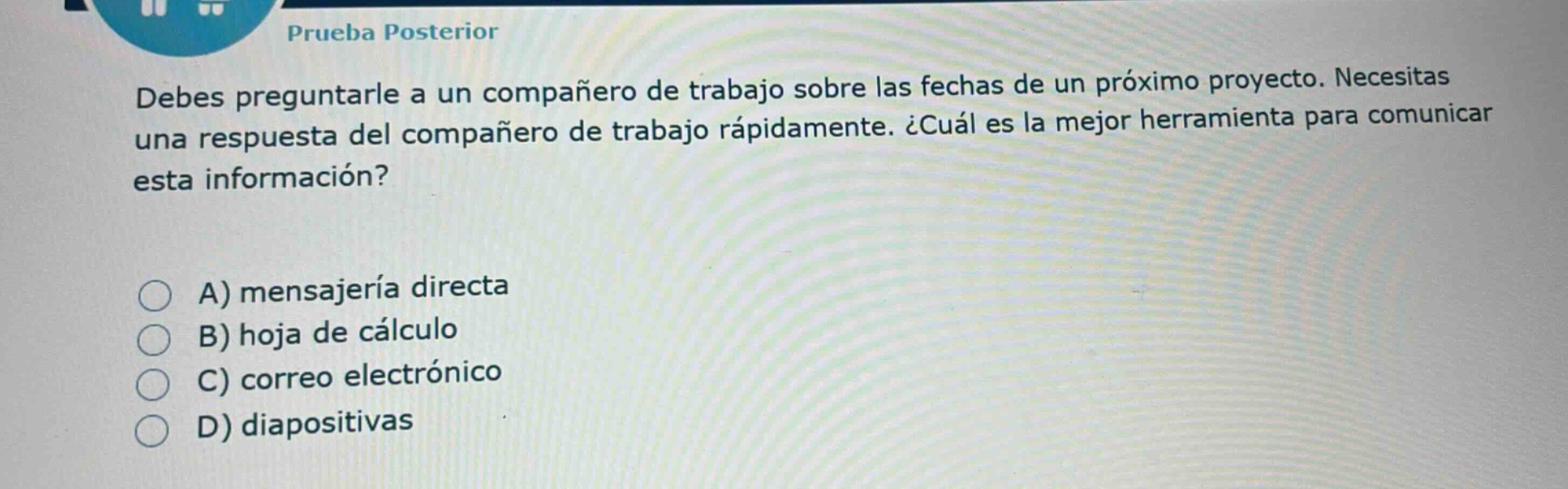 prueba posterior\ndebes preguntarle a un compañero de trabajo sobre las fechas de un próximo proyecto. necesitas una respuesta del compañero de trabajo rápidamente. ¿cuál es la mejor herramienta para comunicar esta información?\na) mensajería directa\nb) hoja de cálculo\nc) correo electrónico\nd) diapositivas