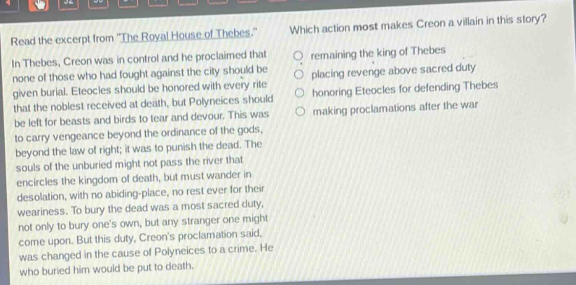 read the excerpt from \the royal house of thebes.\ in thebes, creon was in control and he proclaimed that none of those who had fought against the city should be given burial. eteocles should be honored with every rite that the noblest received at death, but polyneices should be left for beasts and birds to tear and devour. this was to carry vengeance beyond the ordinance of the gods, beyond the law of right; it was to punish the dead. the souls of the unburied might not pass the river that encircles the kingdom of death, but must wander in desolation, with no abiding - place, no rest ever for their weariness. to bury the dead was a most sacred duty, not only to bury ones own, but any stranger one might come upon. but this duty, creons proclamation said, was changed in the cause of polyneices to a crime. he who buried him would be put to death. which action most makes creon a villain in this story? remaining the king of thebes placing revenge above sacred duty honoring eteocles for defending thebes making proclamations after the war