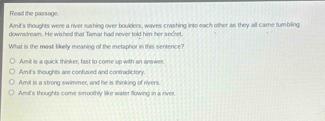 read the passage. amits thoughts were a river rushing over boulders, waves crashing into each other as they all came tumbling downstream. he wished that tamar had never told him her secret. what is the most likely meaning of the metaphor in this sentence? o amit is a quick thinker, fast to come up with an answer. o amits thoughts are confused and contradictory. o amit is a strong swimmer, and he is thinking of rivers. o amits thoughts come smoothly like water flowing in a river.