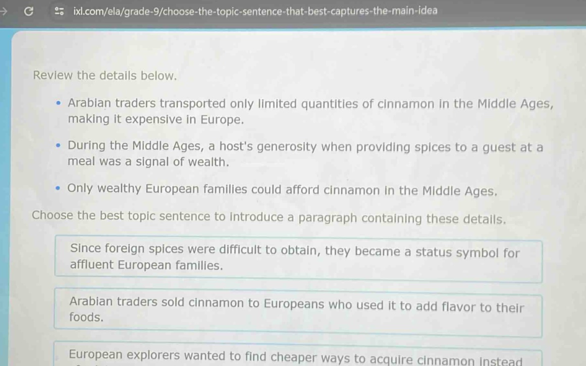 review the details below. arabian traders transported only limited quantities of cinnamon in the middle ages, making it expensive in europe. during the middle ages, a hosts generosity when providing spices to a guest at a meal was a signal of wealth. only wealthy european families could afford cinnamon in the middle ages. choose the best topic sentence to introduce a paragraph containing these details. since foreign spices were difficult to obtain, they became a status symbol for affluent european families. arabian traders sold cinnamon to europeans who used it to add flavor to their foods. european explorers wanted to find cheaper ways to acquire cinnamon instead