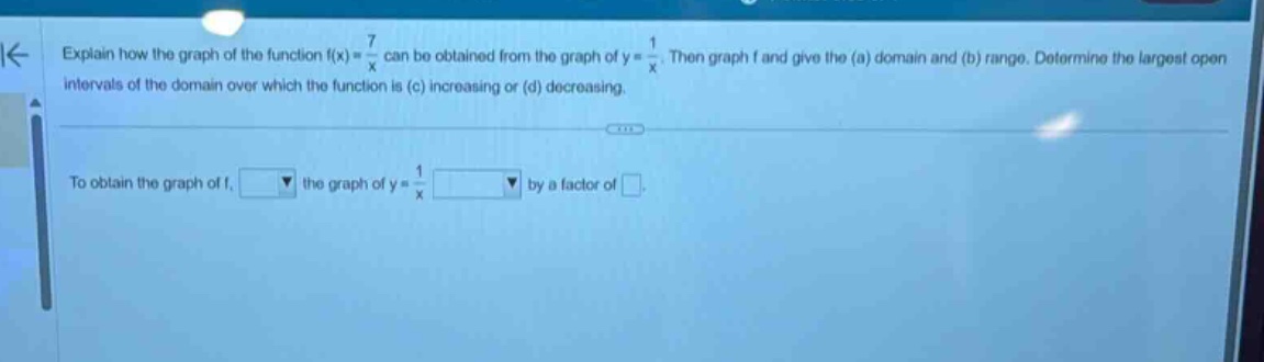 explain how the graph of the function f(x) = 7/x can be obtained from the graph of y = 1/x. then graph f and give the (a) domain and (b) range. determine the largest open intervals of the domain over which the function is (c) increasing or (d) decreasing. to obtain the graph of f, blank the graph of y = 1/x blank by a factor of blank.