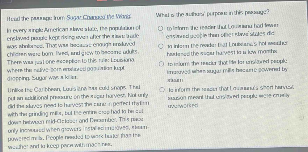 read the passage from sugar changed the world. in every single american slave state, the population of enslaved people kept rising even after the slave trade was abolished. that was because enough enslaved children were born, lived, and grew to become adults. there was just one exception to this rule: louisiana, where the native - born enslaved population kept dropping. sugar was a killer. unlike the caribbean, louisiana has cold snaps. that put an additional pressure on the sugar harvest. not only did the slaves need to harvest the cane in perfect rhythm with the grinding mills, but the entire crop had to be cut down between mid - october and december. this pace only increased when growers installed improved, steam - powered mills. people needed to work faster than the weather and to keep pace with machines. what is the authors purpose in this passage? to inform the reader that louisiana had fewer enslaved people than other slave states did to inform the reader that louisianas hot weather hastened the sugar harvest to a few months to inform the reader that life for enslaved people improved when sugar mills became powered by steam to inform the reader that louisianas short harvest season meant that enslaved people were cruelly overworked