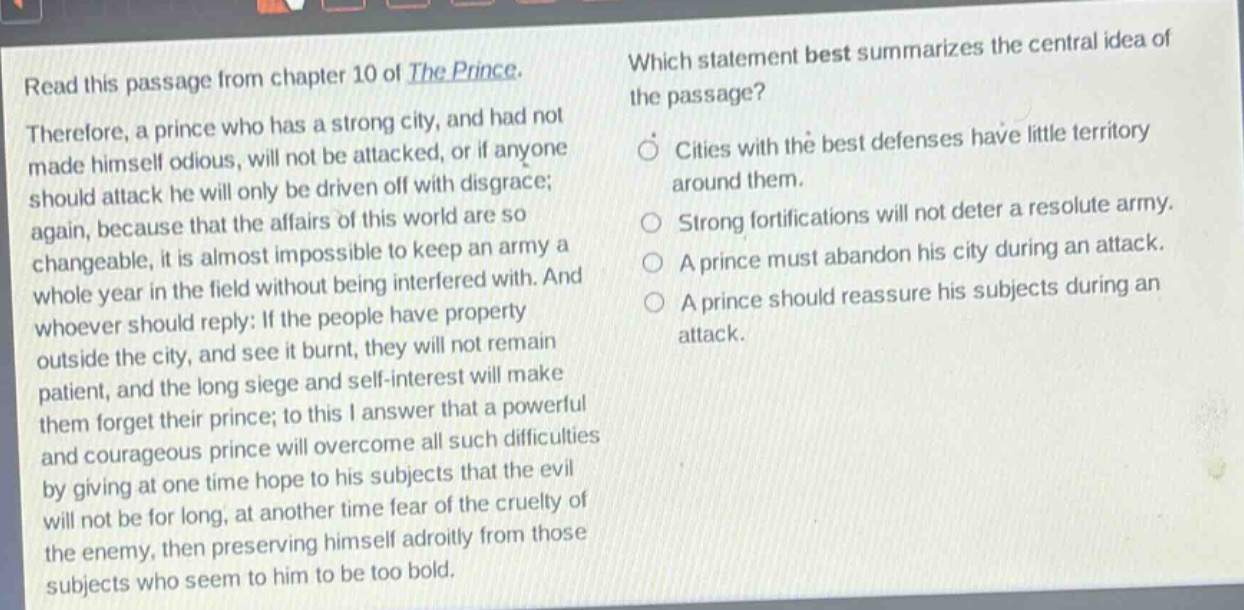 read this passage from chapter 10 of the prince. therefore, a prince who has a strong city, and had not made himself odious, will not be attacked, or if anyone should attack he will only be driven off with disgrace; again, because that the affairs of this world are so changeable, it is almost impossible to keep an army a whole year in the field without being interfered with. and whoever should reply: if the people have property outside the city, and see it burnt, they will not remain patient, and the long siege and self - interest will make them forget their prince; to this i answer that a powerful and courageous prince will overcome all such difficulties by giving at one time hope to his subjects that the evil will not be for long, at another time fear of the cruelty of the enemy, then preserving himself adroitly from those subjects who seem to him to be too bold. which statement best summarizes the central idea of the passage? cities with the best defenses have little territory around them. strong fortifications will not deter a resolute army. a prince must abandon his city during an attack. a prince should reassure his subjects during an attack.