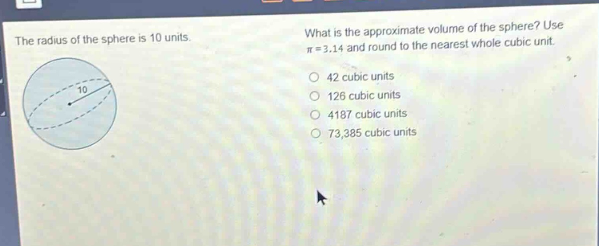 the radius of the sphere is 10 units. what is the approximate volume of the sphere? use π = 3.14 and round to the nearest whole cubic unit. 42 cubic units 126 cubic units 4187 cubic units 73,385 cubic units