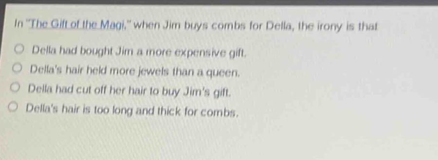 in \the gift of the magi,\ when jim buys combs for della, the irony is that\ndella had bought jim a more expensive gift.\ndellas hair held more jewels than a queen.\ndella had cut off her hair to buy jims gift.\ndellas hair is too long and thick for combs.
