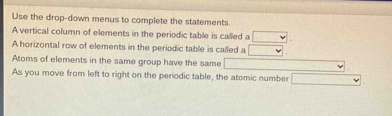use the drop - down menus to complete the statements. a vertical column of elements in the periodic table is called a . a horizontal row of elements in the periodic table is called a . atoms of elements in the same group have the same . as you move from left to right on the periodic table, the atomic number .