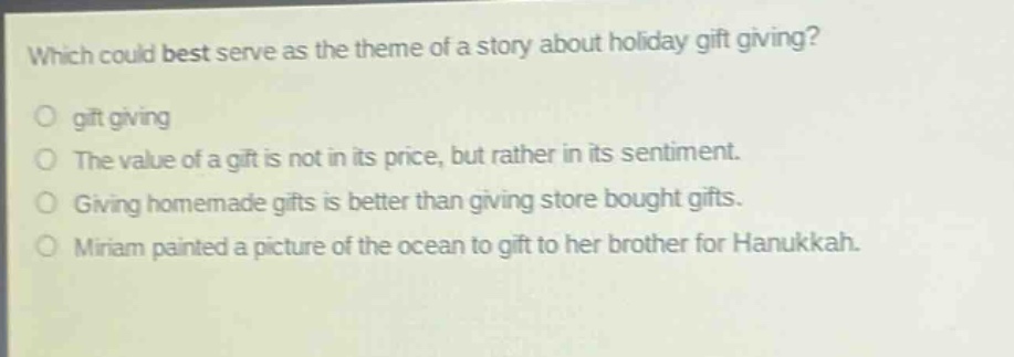 which could best serve as the theme of a story about holiday gift giving?\no gift giving\no the value of a gift is not in its price, but rather in its sentiment.\no giving homemade gifts is better than giving store bought gifts.\no miriam painted a picture of the ocean to gift to her brother for hanukkah.