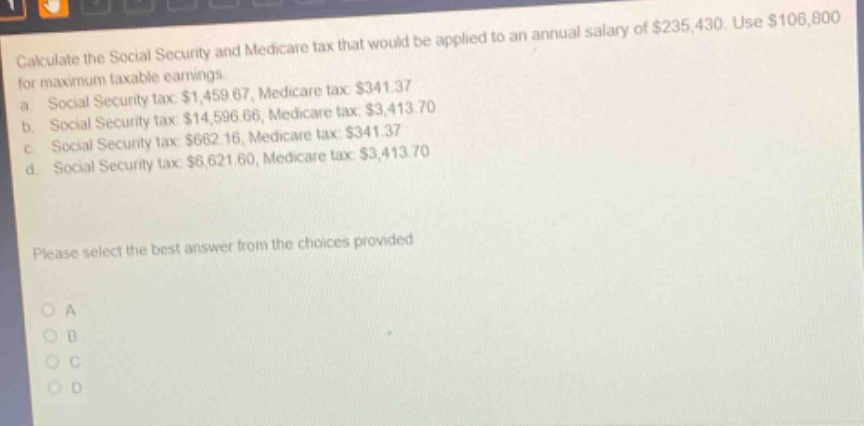 calculate the social security and medicare tax that would be applied to an annual salary of $235,430. use $106,800 for maximum taxable earnings. a social security tax $1,459.67, medicare tax $341.37 b social security tax $14,596.66, medicare tax $3,413.70 c social security tax $662.16, medicare tax $341.37 d social security tax $6,621.60, medicare tax $3,413.70 please select the best answer from the choices provided