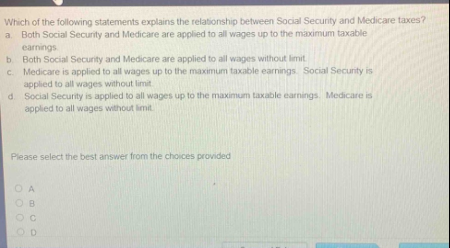which of the following statements explains the relationship between social security and medicare taxes? a. both social security and medicare are applied to all wages up to the maximum taxable earnings. b. both social security and medicare are applied to all wages without limit. c. medicare is applied to all wages up to the maximum taxable earnings. social security is applied to all wages without limit. d. social security is applied to all wages up to the maximum taxable earnings. medicare is applied to all wages without limit. please select the best answer from the choices provided a b c d
