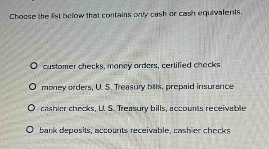 choose the list below that contains only cash or cash equivalents. o customer checks, money orders, certified checks o money orders, u. s. treasury bills, prepaid insurance o cashier checks, u. s. treasury bills, accounts receivable o bank deposits, accounts receivable, cashier checks