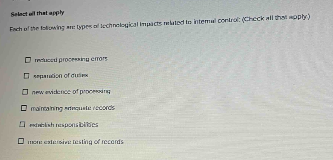select all that apply each of the following are types of technological impacts related to internal control: (check all that apply.) reduced processing errors separation of duties new evidence of processing maintaining adequate records establish responsibilities more extensive testing of records
