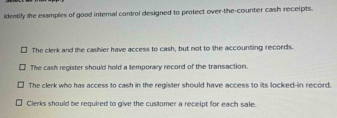 identify the examples of good internal control designed to protect over - the - counter cash receipts. the clerk and the cashier have access to cash, but not to the accounting records. the cash register should hold a temporary record of the transaction. the clerk who has access to cash in the register should have access to its locked - in record. clerks should be required to give the customer a receipt for each sale.
