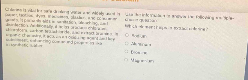 chlorine is vital for safe drinking water and widely used in paper, textiles, dyes, medicines, plastics, and consumer goods. it primarily aids in sanitation, bleaching, and disinfection. additionally, it helps produce chlorates, chloroform, carbon tetrachloride, and extract bromine. in organic chemistry, it acts as an oxidizing agent and key substituent, enhancing compound properties like in synthetic rubber. use the information to answer the following multiple - choice question: which element helps to extract chlorine? sodium aluminum bromine magnesium