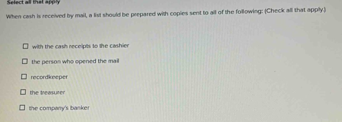 select all that apply when cash is received by mail, a list should be prepared with copies sent to all of the following: (check all that apply.) with the cash receipts to the cashier the person who opened the mail recordkeeper the treasurer the companys banker