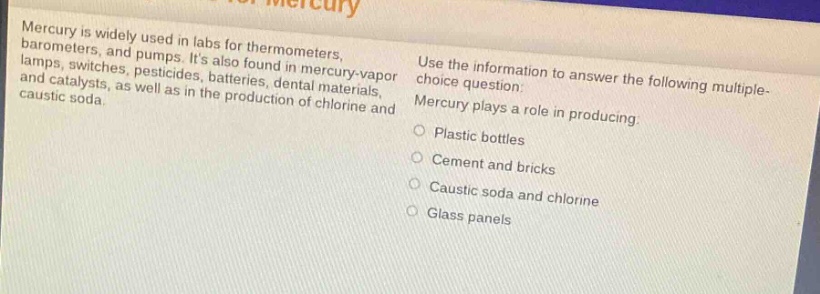 mercury is widely used in labs for thermometers, barometers, and pumps. its also found in mercury - vapor lamps, switches, pesticides, batteries, dental materials, and catalysts, as well as in the production of chlorine and caustic soda. use the information to answer the following multiple - choice question: mercury plays a role in producing: plastic bottles cement and bricks caustic soda and chlorine glass panels