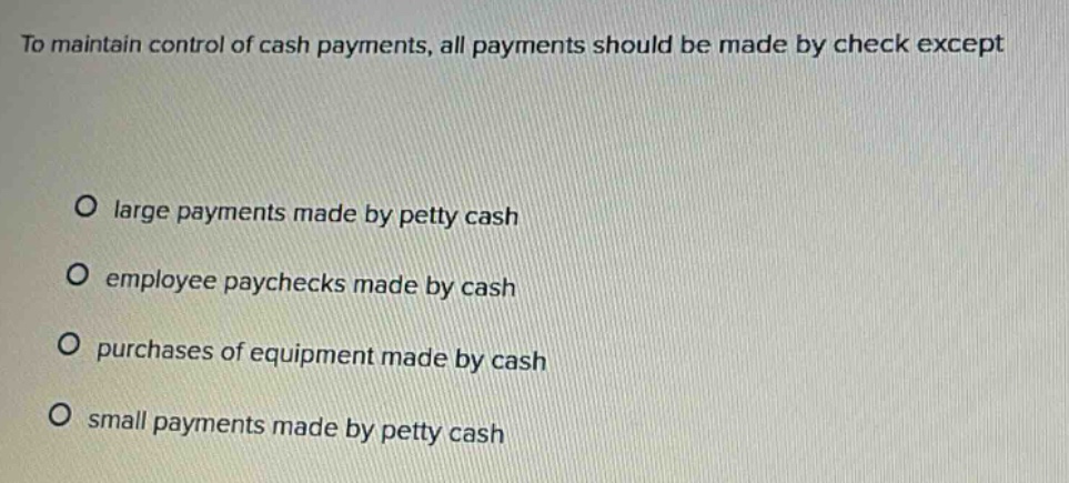 to maintain control of cash payments, all payments should be made by check except\n\no large payments made by petty cash\no employee paychecks made by cash\no purchases of equipment made by cash\no small payments made by petty cash