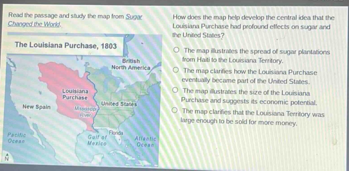 read the passage and study the map from sugar changed the world. how does the map help develop the central idea that the louisiana purchase had profound effects on sugar and the united states? the louisiana purchase, 1803 the map illustrates the spread of sugar plantations from haiti to the louisiana territory. the map clarifies how the louisiana purchase eventually became part of the united states. the map illustrates the size of the louisiana purchase and suggests its economic potential. the map clarifies that the louisiana territory was large enough to be sold for more money.