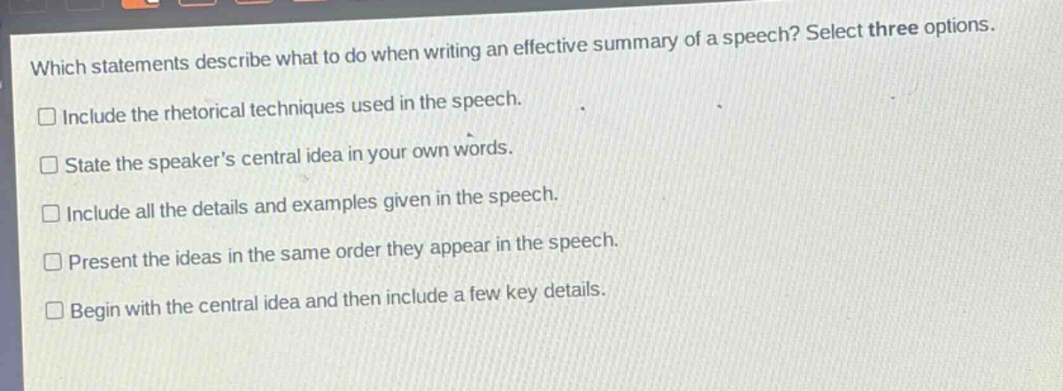 which statements describe what to do when writing an effective summary of a speech? select three options. include the rhetorical techniques used in the speech. state the speakers central idea in your own words. include all the details and examples given in the speech. present the ideas in the same order they appear in the speech. begin with the central idea and then include a few key details.