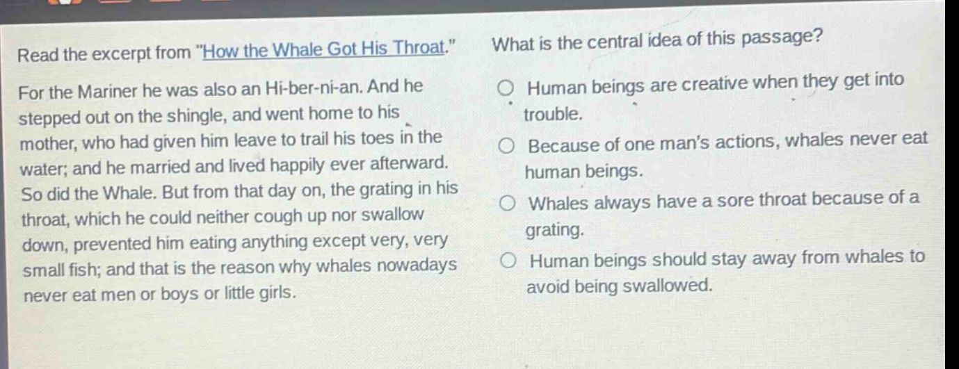 read the excerpt from \how the whale got his throat.\ for the mariner he was also an hi - ber - ni - an. and he stepped out on the shingle, and went home to his mother, who had given him leave to trail his toes in the water; and he married and lived happily ever afterward. so did the whale. but from that day on, the grating in his throat, which he could neither cough up nor swallow down, prevented him eating anything except very, very small fish; and that is the reason why whales nowadays never eat men or boys or little girls. what is the central idea of this passage? human beings are creative when they get into trouble. because of one mans actions, whales never eat human beings. whales always have a sore throat because of a grating. human beings should stay away from whales to avoid being swallowed.