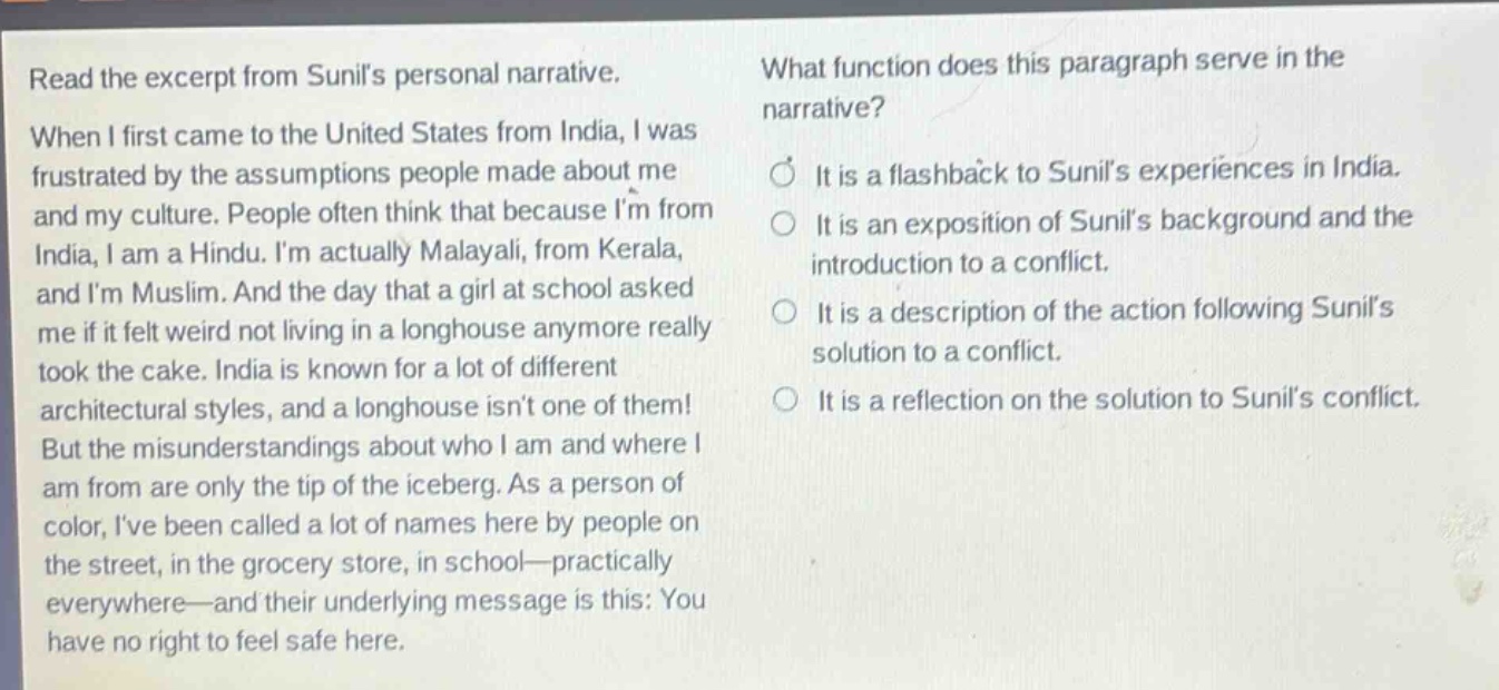 read the excerpt from sunils personal narrative. when i first came to the united states from india, i was frustrated by the assumptions people made about me and my culture. people often think that because im from india, i am a hindu. im actually malayali, from kerala, and im muslim. and the day that a girl at school asked me if it felt weird not living in a longhouse anymore really took the cake. india is known for a lot of different architectural styles, and a longhouse isnt one of them! but the misunderstandings about who i am and where i am from are only the tip of the iceberg. as a person of color, ive been called a lot of names here by people on the street, in the grocery store, in school—practically everywhere—and their underlying message is this: you have no right to feel safe here. what function does this paragraph serve in the narrative? it is a flashback to sunils experiences in india. it is an exposition of sunils background and the introduction to a conflict. it is a description of the action following sunils solution to a conflict. it is a reflection on the solution to sunils conflict.