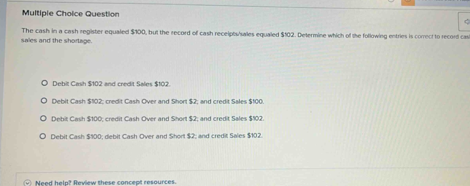 multiple choice question the cash in a cash register equaled $100, but the record of cash receipts/sales equaled $102. determine which of the following entries is correct to record cash sales and the shortage. debit cash $102 and credit sales $102. debit cash $102; credit cash over and short $2; and credit sales $100. debit cash $100; credit cash over and short $2; and credit sales $102. debit cash $100; debit cash over and short $2; and credit sales $102. need help? review these concept resources.