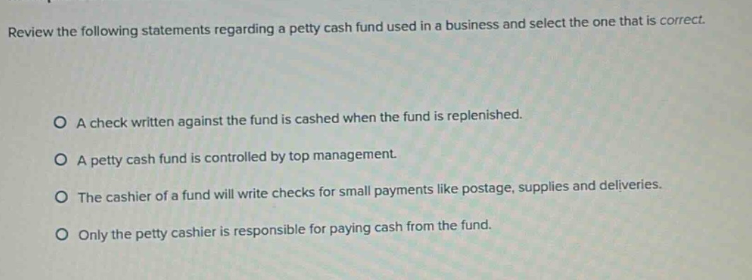 review the following statements regarding a petty cash fund used in a business and select the one that is correct. a check written against the fund is cashed when the fund is replenished. a petty cash fund is controlled by top management. the cashier of a fund will write checks for small payments like postage, supplies and deliveries. only the petty cashier is responsible for paying cash from the fund.