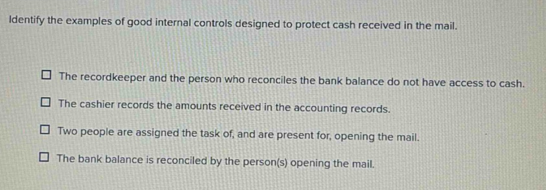 identify the examples of good internal controls designed to protect cash received in the mail. the recordkeeper and the person who reconciles the bank balance do not have access to cash. the cashier records the amounts received in the accounting records. two people are assigned the task of, and are present for, opening the mail. the bank balance is reconciled by the person(s) opening the mail.